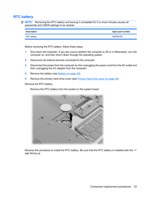 Page 61RTC battery
NOTE:Removing the RTC battery and leaving it uninstalled for 5 or more minutes causes all
passwords and CMOS settings to be cleared.
DescriptionSpare part number
RTC battery449729-001
Before removing the RTC battery, follow these steps:
1.Shut down the computer. If you are unsure whether the computer is off or in Hibernation, turn the
computer on, and then shut it down through the operating system.
2.Disconnect all external devices connected to the computer.
3.Disconnect the power from the...