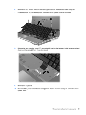 Page 676.Remove the four Phillips PM2.0×4.0 screws (2) that secure the keyboard to the computer.
7.Lift the keyboard (3) until the keyboard connector on the system board is accessible.
8.Release the zero insertion force (ZIF) connector (1) to which the keyboard cable is connected and
disconnect the cable (2) from the system board.
9.Remove the keyboard.
10.Disconnect the power button board cable (1) from the low insertion force (LIF) connector on the
system board.
Component replacement procedures 59 