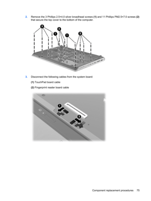 Page 832.Remove the 3 Phillips 2.5×4.0 silver broadhead screws (1) and 11 Phillips PM2.5×7.0 screws (2)
that secure the top cover to the bottom of the computer.
3.Disconnect the following cables from the system board:
(1) TouchPad board cable
(2) Fingerprint reader board cable
Component replacement procedures 75 