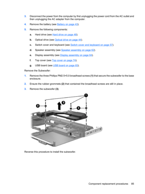 Page 933.Disconnect the power from the computer by first unplugging the power cord from the AC outlet and
then unplugging the AC adapter from the computer.
4.Remove the battery (see 
Battery on page 43).
5.Remove the following components:
a.Hard drive (see 
Hard drive on page 48).
b.Optical drive (see 
Optical drive on page 44).
c.Switch cover and keyboard (see 
Switch cover and keyboard on page 57).
d.Speaker assembly (see 
Speaker assembly on page 62).
e.Display assembly (see 
Display assembly on page 64)....