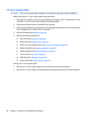 Page 94TV tuner module cable
NOTE:The TV tuner module cable is available in the Cable Kit, spare part number 516328-001.
Before removing the TV tuner module cable, follow these steps:
1.Shut down the computer. If you are unsure whether the computer is off or in Hibernation, turn the
computer on, and then shut it down through the operating system.
2.Disconnect all external devices connected to the computer.
3.Disconnect the power from the computer by first unplugging the power cord from the AC outlet and
then...