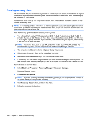 Page 142Creating recovery discs
HP recommends that you create recovery discs to be sure that you can restore your system to its original
factory state if you experience serious system failure or instability. Create these discs after setting up
the computer for the first time.
Handle these discs carefully and keep them in a safe place. The software allows the creation of only
one set of recovery discs.
NOTE:If your computer does not include an internal optical drive, you can use an optional external
optical drive...