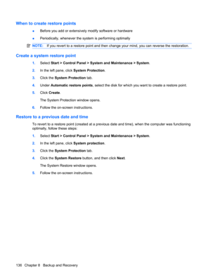 Page 144When to create restore points
●Before you add or extensively modify software or hardware
●Periodically, whenever the system is performing optimally
NOTE:If you revert to a restore point and then change your mind, you can reverse the restoration.
Create a system restore point
1.Select Start > Control Panel > System and Maintenance > System.
2.In the left pane, click System Protection.
3.Click the System Protection tab.
4.Under Automatic restore points, select the disk for which you want to create a...