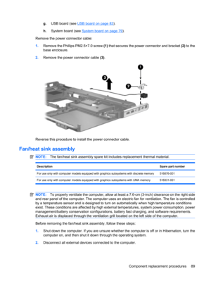 Page 97g.USB board (see USB board on page 83).
h.System board (see 
System board on page 79).
Remove the power connector cable:
1.Remove the Phillips PM2.5×7.0 screw (1) that secures the power connector and bracket (2) to the
base enclosure.
2.Remove the power connector cable (3).
Reverse this procedure to install the power connector cable.
Fan/heat sink assembly
NOTE:The fan/heat sink assembly spare kit includes replacement thermal material.
DescriptionSpare part number
For use only with computer models...