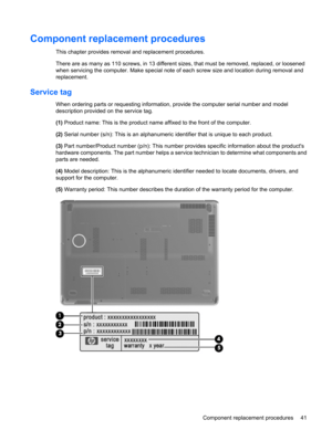 Page 49Component replacement procedures
This chapter provides removal and replacement procedures.
There are as many as 110 screws, in 13 different sizes, that must be removed, replaced, or loosened
when servicing the computer. Make special note of each screw size and location during removal and
replacement.
Service tag
When ordering parts or requesting information, provide the computer serial number and model
description provided on the service tag.
(1) Product name: This is the product name affixed to the...