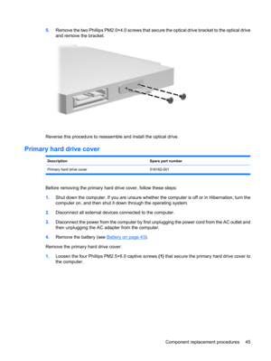 Page 535.Remove the two Phillips PM2.0×4.0 screws that secure the optical drive bracket to the optical drive
and remove the bracket.
Reverse this procedure to reassemble and install the optical drive.
Primary hard drive cover
DescriptionSpare part number
Primary hard drive cover 518162-001
Before removing the primary hard drive cover, follow these steps:
1.Shut down the computer. If you are unsure whether the computer is off or in Hibernation, turn the
computer on, and then shut it down through the operating...