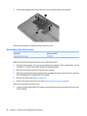 Page 542.Lift the right side (2) of the primary hard drive cover, and then remove the cover (3).
Reverse this procedure to install the primary hard drive cover.
Secondary hard drive cover
DescriptionSpare part number
Secondary hard drive cover 518164-001
Before removing the secondary hard drive cover, follow these steps:
1.Shut down the computer. If you are unsure whether the computer is off or in Hibernation, turn the
computer on, and then shut it down through the operating system.
2.Disconnect all external...