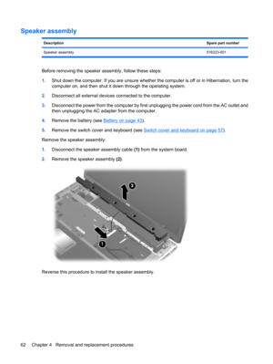 Page 70Speaker assembly
DescriptionSpare part number
Speaker assembly516323-001
Before removing the speaker assembly, follow these steps:
1.Shut down the computer. If you are unsure whether the computer is off or in Hibernation, turn the
computer on, and then shut it down through the operating system.
2.Disconnect all external devices connected to the computer.
3.Disconnect the power from the computer by first unplugging the power cord from the AC outlet and
then unplugging the AC adapter from the computer....