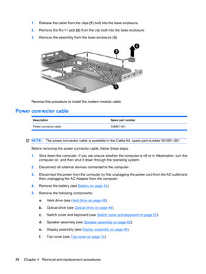Page 961.Release the cable from the clips (1) built into the base enclosure.
2.Remove the RJ-11 jack (2) from the clip built into the base enclosure.
3.Remove the assembly from the base enclosure (3).
Reverse this procedure to install the modem module cable.
Power connector cable
DescriptionSpare part number
Power connector cable 536857-001
NOTE:The power connector cable is available in the Cable Kit, spare part number 501891-001.
Before removing the power connector cable, follow these steps:
1.Shut down the...