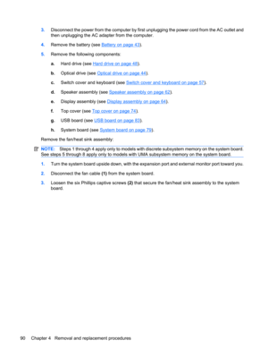Page 983.Disconnect the power from the computer by first unplugging the power cord from the AC outlet and
then unplugging the AC adapter from the computer.
4.Remove the battery (see 
Battery on page 43).
5.Remove the following components:
a.Hard drive (see 
Hard drive on page 48).
b.Optical drive (see 
Optical drive on page 44).
c.Switch cover and keyboard (see 
Switch cover and keyboard on page 57).
d.Speaker assembly (see 
Speaker assembly on page 62).
e.Display assembly (see 
Display assembly on page 64)....