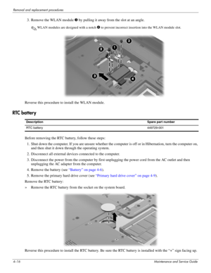 Page 524–16Maintenance and Service Guide
Removal and replacement procedures
3. Remove the WLAN module 3 by pulling it away from the slot at an angle.
✎WLAN modules are designed with a notch 4 to prevent incorrect insertion into the WLAN module slot.
Reverse this procedure to install the WLAN module. 
RTC battery 
Before removing the RTC battery, follow these steps: 
1. Shut down the computer. If you are unsure whether the computer is off or in Hibernation, turn the computer on, 
and then shut it down through...