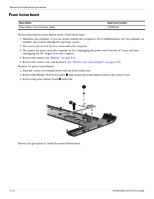 Page 584–22Maintenance and Service Guide
Removal and replacement procedures
Power button board
Before removing the power button board, follow these steps: 
1. Shut down the computer. If you are unsure whether the computer is off or in Hibernation, turn the computer on, 
and then shut it down through the operating system. 
2. Disconnect all external devices connected to the computer. 
3. Disconnect the power from the computer by first unplugging the power cord from the AC outlet and then 
unplugging the AC...