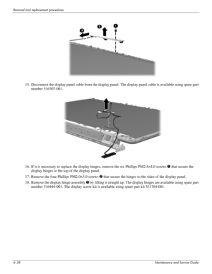 Page 644–28Maintenance and Service Guide
Removal and replacement procedures
15. Disconnect the display panel cable from the display panel. The display panel cable is available using spare part 
number 516307-001.
16. If it is necessary to replace the display hinges, remove the six Phillips PM2.5×4.0 screws 1 that secure the 
display hinges to the top of the display panel.
17. Remove the four Phillips PM2.0×3.0 screws 2 that secure the hinges to the sides of the display panel.
18. Remove the display hinge...