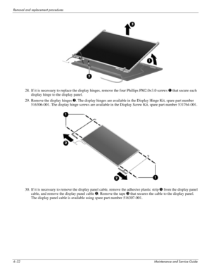 Page 684–32Maintenance and Service Guide
Removal and replacement procedures
28. If it is necessary to replace the display hinges, remove the four Phillips PM2.0×3.0 screws 1 that secure each 
display hinge to the display panel.
29. Remove the display hinges 2. The display hinges are available in the Display Hinge Kit, spare part number 
516306-001. The display hinge screws are available in the Display Screw Kit, spare part number 531764-001.
30. If it is necessary to remove the display panel cable, remove the...