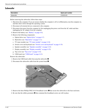 Page 784–42Maintenance and Service Guide
Removal and replacement procedures
Subwoofer
Before removing the subwoofer, follow these steps: 
1. Shut down the computer. If you are unsure whether the computer is off or in Hibernation, turn the computer on, 
and then shut it down through the operating system. 
2. Disconnect all external devices connected to the computer. 
3. Disconnect the power from the computer by first unplugging the power cord from the AC outlet and then 
unplugging the AC adapter from the...