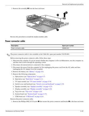 Page 81Removal and replacement procedures
Maintenance and Service Guide4–45
3. Remove the assembly 3 from the base enclosure.
Reverse this procedure to install the modem module cable.
Power connector cable
✎The power connector cable is also available in the Cable Kit, spare part number 516328-001.
Before removing the power connector cable, follow these steps: 
1. Shut down the computer. If you are unsure whether the computer is off or in Hibernation, turn the computer on, 
and then shut it down through the...