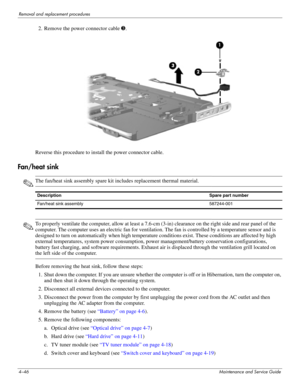 Page 824–46Maintenance and Service Guide
Removal and replacement procedures
2. Remove the power connector cable 3.
Reverse this procedure to install the power connector cable.
Fan/heat sink
✎The fan/heat sink assembly spare kit includes replacement thermal material.
✎To properly ventilate the computer, allow at least a 7.6-cm (3-in) clearance on the right side and rear panel of the 
computer. The computer uses an electric fan for ventilation. The fan is controlled by a temperature sensor and is 
designed to...