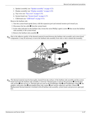 Page 83Removal and replacement procedures
Maintenance and Service Guide4–47
e. Speaker assembly (see “Speaker assembly” on page 4-23)
f. Display assembly (see “Display assembly” on page 4-25)
g. Top cover (see “Top cover” on page 4-34)
h. System board (see “System board” on page 4-37)
i. USB board (see “USB board” on page 4-41)
Remove the fan/heat sink: 
1. Turn the system board upside down, with the expansion port and external monitor port toward you.
2. Disconnect the fan cable 1 from the system board.
3. In...