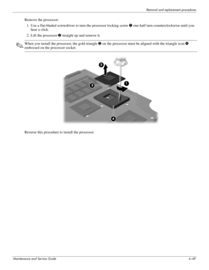 Page 85Removal and replacement procedures
Maintenance and Service Guide4–49
Remove the processor: 
1. Use a flat-bladed screwdriver to turn the processor locking screw 1 one-half turn counterclockwise until you 
hear a click. 
2. Lift the processor 2 straight up and remove it. 
✎When you install the processor, the gold triangle 3 on the processor must be aligned with the triangle icon 4 
embossed on the processor socket. 
 
Reverse this procedure to install the processor.  