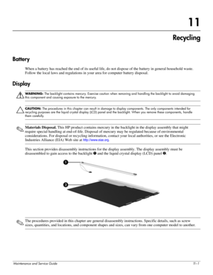 Page 127Maintenance and Service Guide11 – 1
11
Recycling
Battery 
When a battery has reached the end of its useful life, do not dispose of the battery in general household waste. 
Follow the local laws and regulations in your area for computer battery disposal. 
Display 
Å
WARNING: The backlight contains mercury. Exercise caution when removing and handling the backlight to avoid damaging 
this component and causing exposure to the mercury. 
Ä
CAUTION: The procedures in this chapter can result in damage to...