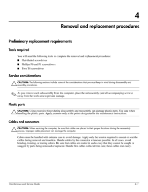 Page 40Maintenance and Service Guide4–1
4
Removal and replacement procedures
Preliminary replacement requirements 
Tools required 
You will need the following tools to complete the removal and replacement procedures: 
■Flat-bladed screwdriver 
■Phillips P0 and P1 screwdrivers 
■Torx T8 screwdriver 
Service considerations 
Ä
CAUTION: The following sections include some of the considerations that you must keep in mind during disassembly and 
assembly procedures.
✎As you remove each subassembly from the computer,...