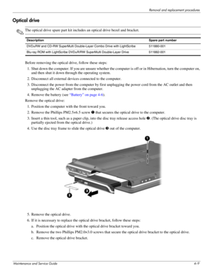 Page 48Removal and replacement procedures
Maintenance and Service Guide4–9
Optical drive 
✎The optical drive spare part kit includes an optical drive bezel and bracket.
Before removing the optical drive, follow these steps: 
1. Shut down the computer. If you are unsure whether the computer is off or in Hibernation, turn the computer on, 
and then shut it down through the operating system. 
2. Disconnect all external devices connected to the computer. 
3. Disconnect the power from the computer by first...