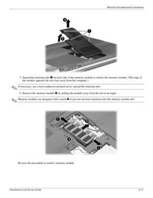 Page 50Removal and replacement procedures
Maintenance and Service Guide4–11
5. Spread the retaining tabs 1 on each side of the memory module to release the memory module. (The edge of 
the module opposite the slot rises away from the computer.) 
✎If necessary, use a non-conductive pointed tool to spread the retaining tabs.
6. Remove the memory module 2 by pulling the module away from the slot at an angle. 
✎Memory modules are designed with a notch 3 to prevent incorrect insertion into the memory module slot....