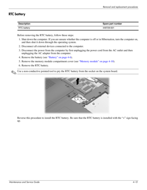 Page 52Removal and replacement procedures
Maintenance and Service Guide4–13
RTC battery 
Before removing the RTC battery, follow these steps: 
1. Shut down the computer. If you are unsure whether the computer is off or in Hibernation, turn the computer on, 
and then shut it down through the operating system. 
2. Disconnect all external devices connected to the computer. 
3. Disconnect the power from the computer by first unplugging the power cord from the AC outlet and then 
unplugging the AC adapter from the...