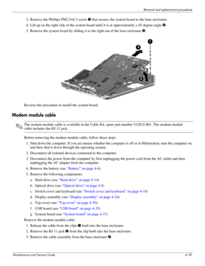 Page 78Removal and replacement procedures
Maintenance and Service Guide4–39
3. Remove the Phillips PM2.5×6.5 screw 1 that secures the system board to the base enclosure.
4. Lift up on the right side of the system board until it is at approximately a 45-degree angle 2.
5. Remove the system board by sliding it to the right out of the base enclosure 3. 
Reverse this procedure to install the system board. 
Modem module cable
✎The modem module cable is available in the Cable Kit, spare part number 512832-001. The...