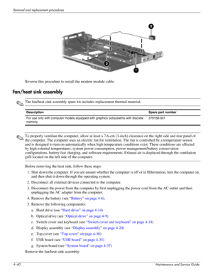 Page 794–40Maintenance and Service Guide
Removal and replacement procedures
Reverse this procedure to install the modem module cable.
Fan/heat sink assembly
✎The fan/heat sink assembly spare kit includes replacement thermal material.
✎To properly ventilate the computer, allow at least a 7.6-cm (3-inch) clearance on the right side and rear panel of 
the computer. The computer uses an electric fan for ventilation. The fan is controlled by a temperature sensor 
and is designed to turn on automatically when high...