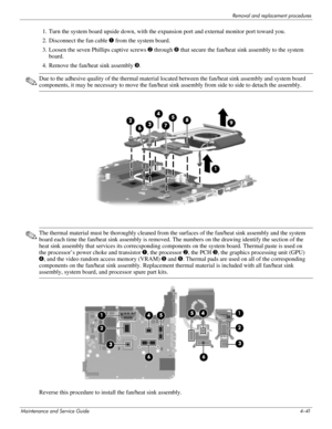 Page 80Removal and replacement procedures
Maintenance and Service Guide4–41
1. Turn the system board upside down, with the expansion port and external monitor port toward you.
2. Disconnect the fan cable 1 from the system board. 
3. Loosen the seven Phillips captive screws 2 through 8 that secure the fan/heat sink assembly to the system 
board.
4. Remove the fan/heat sink assembly 9.
✎Due to the adhesive quality of the thermal material located between the fan/heat sink assembly and system board 
components, it...