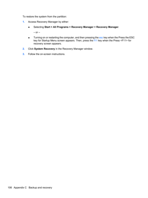 Page 116To restore the system from the partition:
1.Access Recovery Manager by either:
●Selecting Start > All Programs > Recovery Manager > Recovery Manager.
– or –
●Turning on or restarting the computer, and then pressing the esc key when the Press the ESC
key for Startup Menu screen appears. Then, press the f11 key when the Press  for
recovery screen appears.
2.Click System Recovery in the Recovery Manager window.
3.Follow the on-screen instructions.
106 Appendix C   Backup and recovery 