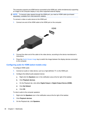 Page 46The computer supports one HDMI device connected to the HDMI port, while simultaneously supporting
an image on the computer display or any other supported external display.
NOTE:To transmit video signals through the HDMI port, you need an HDMI cable (purchased
separately), available from most electronic retailers.
To connect a video or audio device to the HDMI port:
1.Connect one end of the HDMI cable to the HDMI port on the computer.
2.Connect the other end of the cable to the video device, according to...