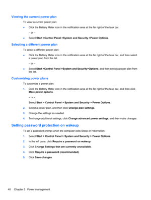 Page 50Viewing the current power plan
To view to current power plan:
●Click the Battery Meter icon in the notification area at the far right of the task bar.
– or –
●Select Start >Control Panel >System and Security >Power Options.
Selecting a different power plan
To select a different power plan:
●Click the Battery Meter icon in the notification area at the far right of the task bar, and then select
a power plan from the list.
– or –
●Select Start >Control Panel >System and Security>Options, and then select a...