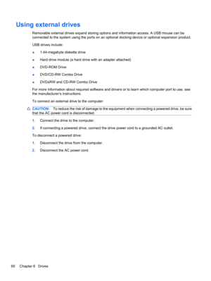 Page 70Using external drives
Removable external drives expand storing options and information access. A USB mouse can be
connected to the system using the ports on an optional docking device or optional expansion product.
USB drives include:
●1.44-megabyte diskette drive
●Hard drive module (a hard drive with an adapter attached)
●DVD-ROM Drive
●DVD/CD-RW Combo Drive
●DVD±RW and CD-RW Combo Drive
For more information about required software and drivers or to learn which computer port to use, see
the...