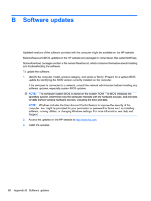 Page 108B Software updates
Updated versions of the software provided with the computer might be available on the HP website.
Most software and BIOS updates on the HP website are packaged in compressed files called SoftPaqs.
Some download packages contain a file named Readme.txt, which contains information about installing
and troubleshooting the software.
To update the software:
1.Identify the computer model, product category, and series or family. Prepare for a system BIOS
update by identifying the BIOS version...