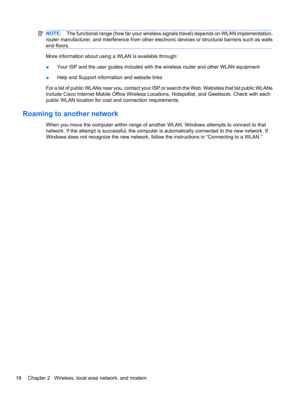 Page 28NOTE:The functional range (how far your wireless signals travel) depends on WLAN implementation,
router manufacturer, and interference from other electronic devices or structural barriers such as walls
and floors.
More information about using a WLAN is available through:
●Your ISP and the user guides included with the wireless router and other WLAN equipment
●Help and Support information and website links
For a list of public WLANs near you, contact your ISP or search the Web. Websites that list public...