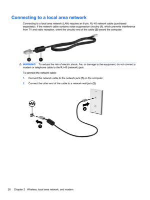 Page 30Connecting to a local area network
Connecting to a local area network (LAN) requires an 8-pin, RJ-45 network cable (purchased
separately). If the network cable contains noise suppression circuitry (1), which prevents interference
from TV and radio reception, orient the circuitry end of the cable (2) toward the computer.
WARNING!To reduce the risk of electric shock, fire, or damage to the equipment, do not connect a
modem or telephone cable to the RJ-45 (network) jack.
To connect the network cable:...