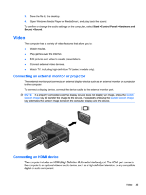 Page 453.Save the file to the desktop.
4.Open Windows Media Player or MediaSmart, and play back the sound.
To confirm or change the audio settings on the computer, select Start >Control Panel >Hardware and
Sound >Sound.
Video
The computer has a variety of video features that allow you to:
●Watch movies.
●Play games over the Internet.
●Edit pictures and video to create presentations.
●Connect external video devices.
●Watch TV, including high-definition TV (select models only).
Connecting an external monitor or...