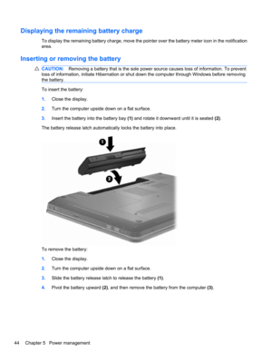 Page 54Displaying the remaining battery charge
To display the remaining battery charge, move the pointer over the battery meter icon in the notification
area.
Inserting or removing the battery
CAUTION:Removing a battery that is the sole power source causes loss of information. To prevent
loss of information, initiate Hibernation or shut down the computer through Windows before removing
the battery.
To insert the battery:
1.Close the display.
2.Turn the computer upside down on a flat surface.
3.Insert the...