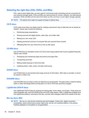 Page 64Selecting the right disc (CDs, DVDs, and BDs)
CDs, used to store digital data, are also used for commercial audio recordings and are convenient for
your personal storage needs. DVDs and BDs are used primarily for movies, software, and data backup
purposes. DVDs and BDs are the same form factor as CDs, but have a much higher storage capacity.
NOTE:The optical drive might not support all types of optical discs.
CD-R discs
CD-R (write-once) discs are widely used for creating a permanent copy of data that...