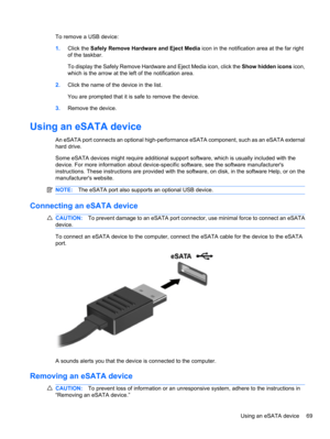 Page 79To remove a USB device:
1.Click the Safely Remove Hardware and Eject Media icon in the notification area at the far right
of the taskbar.
To display the Safely Remove Hardware and Eject Media icon, click the Show hidden icons icon,
which is the arrow at the left of the notification area.
2.Click the name of the device in the list.
You are prompted that it is safe to remove the device.
3.Remove the device.
Using an eSATA device
An eSATA port connects an optional high-performance eSATA component, such as...
