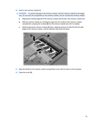 Page 8510.Insert a new memory module by:
CAUTION:To prevent damage to the memory module, hold the memory module by the edges
only. Do not touch the components on the memory module, and do not bend the memory module.
a.Aligning the notched edge (1) of the memory module with the tab in the memory module slot.
b.With the memory module at a 45-degree angle from the surface of the memory module
compartment, pressing the module (2) into the memory module slot until it is seated.
c.Gently pressing the memory module...