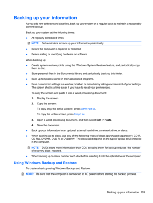 Page 113Backing up your information
As you add new software and data files, back up your system on a regular basis to maintain a reasonably
current backup.
Back up your system at the following times:
●At regularly scheduled times
NOTE:Set reminders to back up your information periodically.
●Before the computer is repaired or restored
●Before adding or modifying hardware or software
When backing up:
●Create system restore points using the Windows System Restore feature, and periodically copy
them to disc.
●Store...