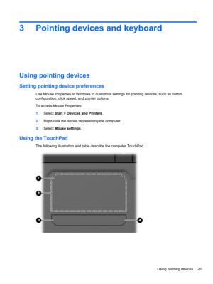 Page 313 Pointing devices and keyboard
Using pointing devices
Setting pointing device preferences
Use Mouse Properties in Windows to customize settings for pointing devices, such as button
configuration, click speed, and pointer options.
To access Mouse Properties:
1.Select Start > Devices and Printers.
2.Right-click the device representing the computer.
3.Select Mouse settings.
Using the TouchPad
The following illustration and table describe the computer TouchPad.
Using pointing devices 21 