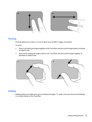 Page 33Pinching
Pinching allows you to zoom in or out on items such as PDFs, images, and photos.
To pinch:
●Zoom in by holding two fingers together on the TouchPad, and then pull the fingers apart to increase
an objects size.
●Zoom out by holding two fingers apart on the TouchPad, and then pull the fingers together to
decrease an objects size.
Rotating
Rotating allows you rotate items such as photos and pages. To rotate, move your thumb and forefinger
in a circular motion on the TouchPad.
Using pointing devices...