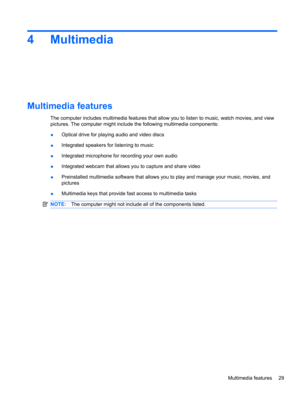 Page 394 Multimedia
Multimedia features
The computer includes multimedia features that allow you to listen to music, watch movies, and view
pictures. The computer might include the following multimedia components:
●Optical drive for playing audio and video discs
●Integrated speakers for listening to music
●Integrated microphone for recording your own audio
●Integrated webcam that allows you to capture and share video
●Preinstalled multimedia software that allows you to play and manage your music, movies, and...