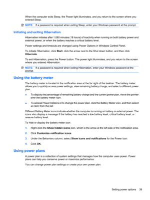 Page 49When the computer exits Sleep, the Power light illuminates, and you return to the screen where you
entered Sleep.
NOTE:If a password is required when exiting Sleep, enter your Windows password at the prompt.
Initiating and exiting Hibernation
Hibernation initiates after 1,080 minutes (18 hours) of inactivity when running on both battery power and
external power, or when the battery reaches a critical battery level.
Power settings and timeouts are changed using Power Options in Windows Control Panel.
To...