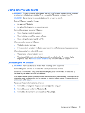 Page 51Using external AC power
WARNING!To reduce potential safety issues, use only the AC adapter provided with the computer,
a replacement AC adapter provided by HP, or a compatible AC adapter purchased from HP.
WARNING!Do not charge the computer battery while on board an aircraft.
External AC power is supplied through:
●An approved AC adapter
●An optional docking device or expansion product
Connect the computer to external AC power:
●When charging or calibrating a battery.
●When installing or modifying system...