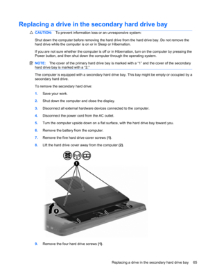 Page 75Replacing a drive in the secondary hard drive bay
CAUTION:To prevent information loss or an unresponsive system:
Shut down the computer before removing the hard drive from the hard drive bay. Do not remove the
hard drive while the computer is on or in Sleep or Hibernation.
If you are not sure whether the computer is off or in Hibernation, turn on the computer by pressing the
Power button, and then shut down the computer through the operating system.
NOTE:The cover of the primary hard drive bay is marked...